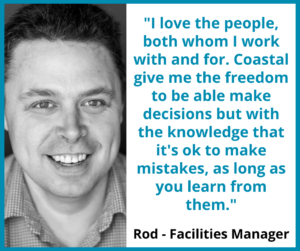 Rod, Facilities Manager, "I love the people, both whom I work with and for. Coastal give me the freedom to be able make decisions but with the knowledge that it's ok to make mistakes, as long as you learn from them."