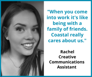 Rachel Creative comms assistant "When you come into work it's like being with a family of friends. Coastal really cares about us."