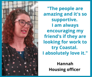 Hannah housing officer"The people are amazing and it's so supportive. I am always encouraging my friend's if they are looking for work to try Coastal. I absolutely love it."
