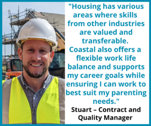 Stuart - contract and quality manager ""Housing has various areas where skills from other industries are valued and transferable. Coastal also offers a flexible work life balance and supports my career goals while ensuring I can work to best suit my parenting needs."