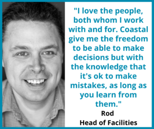 Rod, Head of Facilities: "I love the people, both whom I work with and for. Coastal give me the freedom to be able to make decisions but with the knowledge that it's ok to make mistakes, as long as you learn from them."